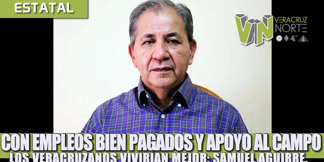CON EMPLEOS BIEN PAGADOS Y APOYO AL CAMPO LOS VERACRUZANOS VIVIRÍAN MEJOR: SAMUEL AGUIRRE